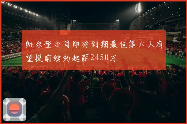 凯尔登合同即将到期最佳第六人有望提前续约起薪2450万