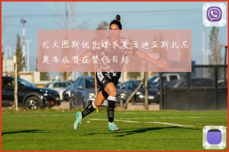 尤文图斯优先追求皇马迪亚斯扎尼奥洛成潜在替代目标