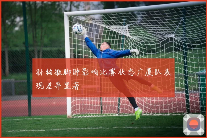 孙铭徽脚肿影响比赛状态广厦队表现差异显著