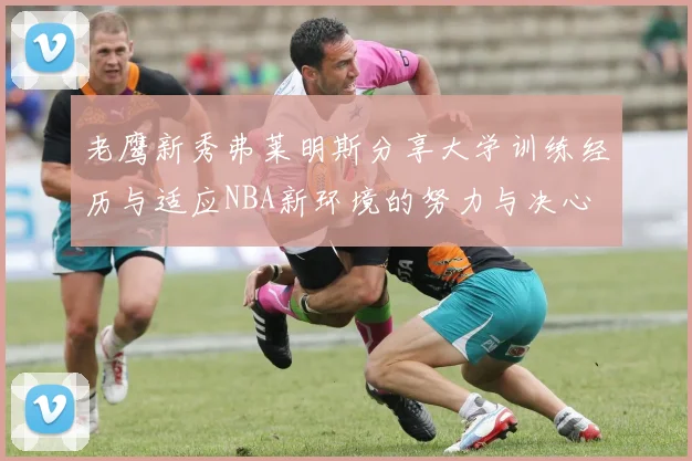 老鹰新秀弗莱明斯分享大学训练经历与适应NBA新环境的努力与决心