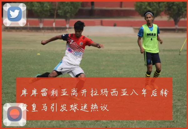 库库雷利亚离开拉玛西亚八年后转投皇马引发球迷热议