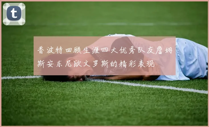 香波特回顾生涯四大优秀队友詹姆斯安东尼欧文罗斯的精彩表现