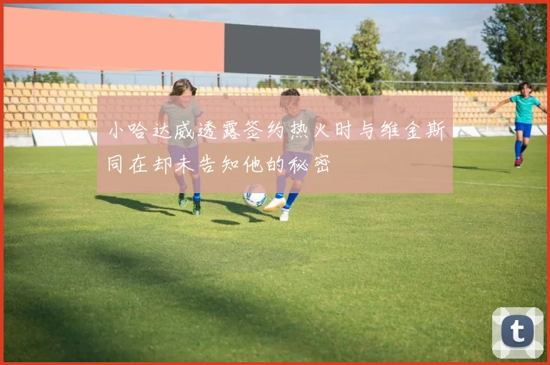 小哈达威透露签约热火时与维金斯同在却未告知他的秘密