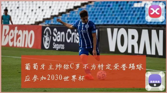 葡萄牙主帅称C罗不为特定荣誉踢球应参加2030世界杯