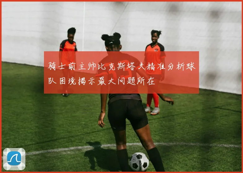 骑士前主帅比克斯塔夫精准分析球队困境揭示最大问题所在