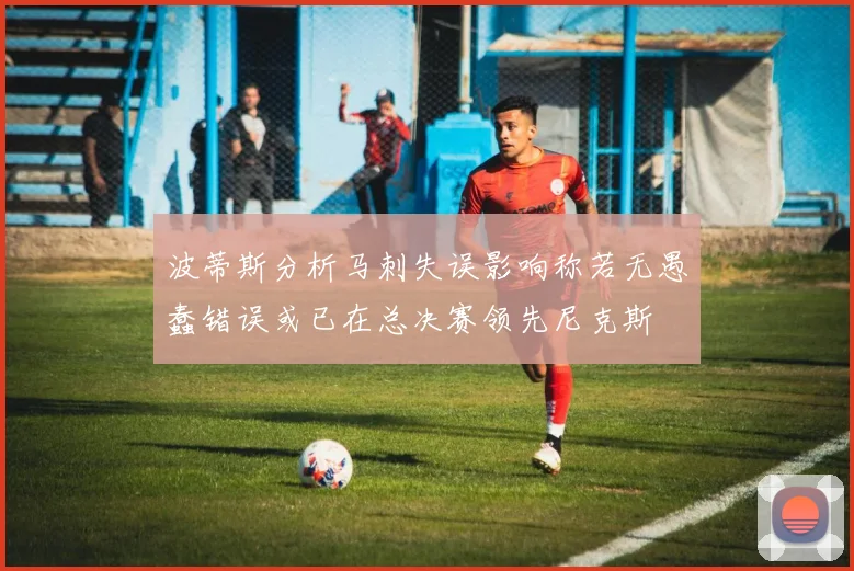 波蒂斯分析马刺失误影响称若无愚蠢错误或已在总决赛领先尼克斯