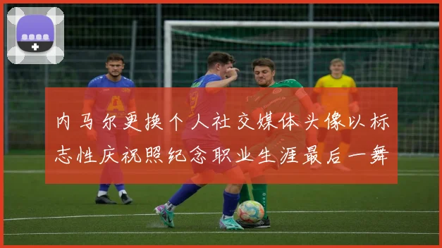 内马尔更换个人社交媒体头像以标志性庆祝照纪念职业生涯最后一舞